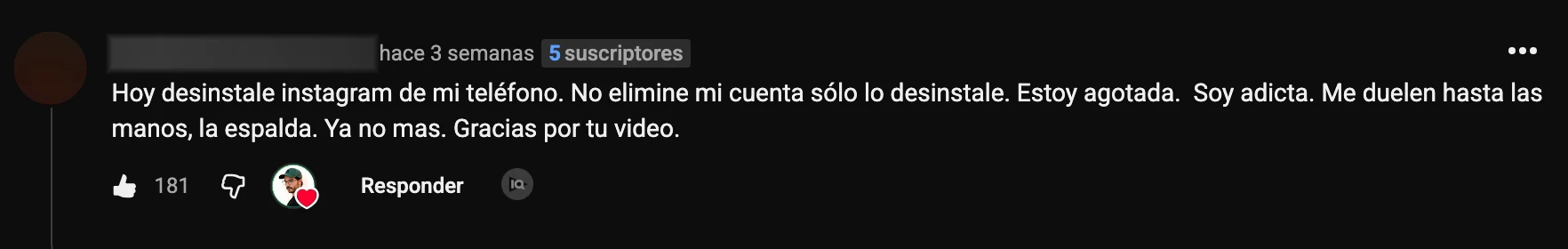 Comentario en YouTube: «Hoy desinstale instagram de mi teléfono. No elimine mi cuenta sólo lo desinstale. Estoy agotada. Soy adicta. Me duelen hasta las manos, la espalda. Ya no mas. Gracias por tu video.»